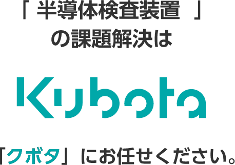 「半導体検査装置」の課題解決は Kubota 「クボタ」にお任せください。